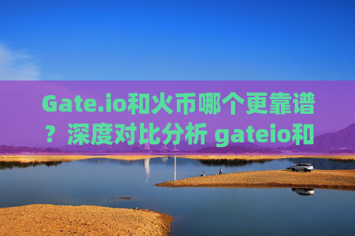 Gate.io和火币哪个更靠谱？深度对比分析 gateio和火币哪个靠谱