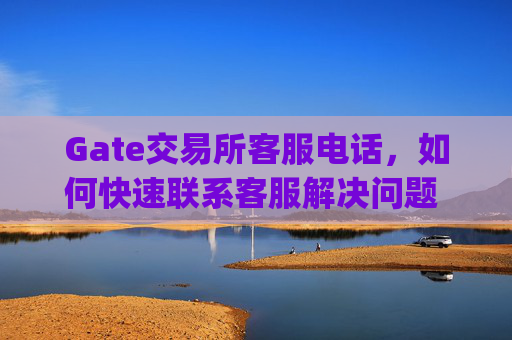 Gate交易所客服电话，如何快速联系客服解决问题 gate交易所客服电话