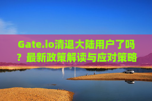 Gate.io清退大陆用户了吗？最新政策解读与应对策略 gateio清退大陆用户吗