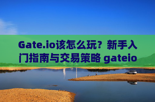 Gate.io该怎么玩？新手入门指南与交易策略 gateio该怎么玩