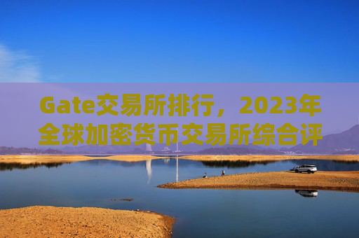 Gate交易所排行，2023年全球加密货币交易所综合评测 Gate交易所排行