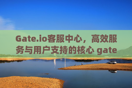 Gate.io客服中心，高效服务与用户支持的核心 gateio客服中心