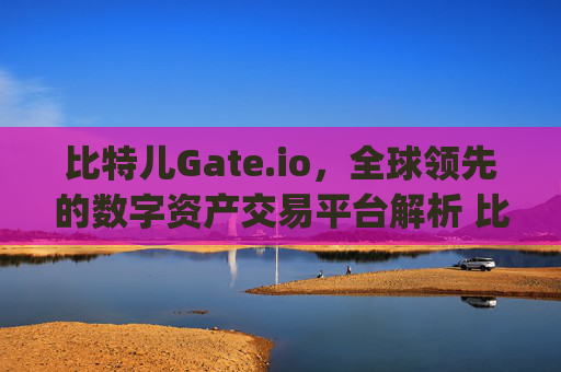 比特儿Gate.io，全球领先的数字资产交易平台解析 比特儿gateio