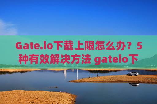 Gate.io下载上限怎么办？5种有效解决方法 gateio下载上限怎么办