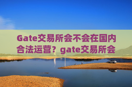 Gate交易所会不会在国内合法运营？gate交易所会不会在国内