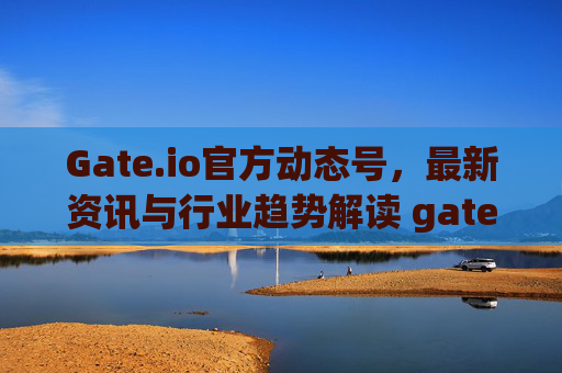 Gate.io官方动态号，最新资讯与行业趋势解读 gateio官方动态号