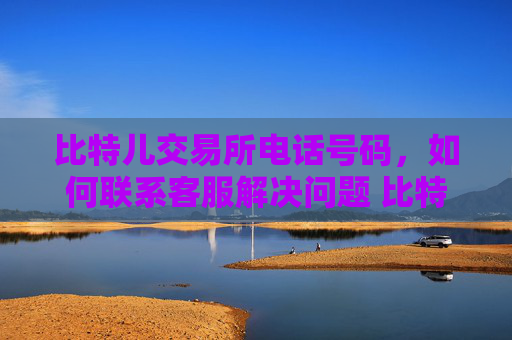比特儿交易所电话号码，如何联系客服解决问题 比特儿交易所电话号码