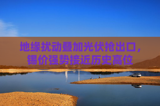地缘扰动叠加光伏抢出口，锡价强势接近历史高位