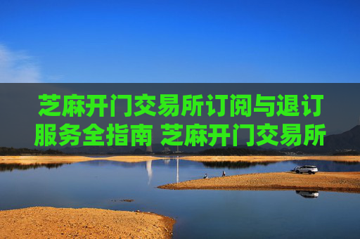芝麻开门交易所订阅与退订服务全指南 芝麻开门交易所订阅退订