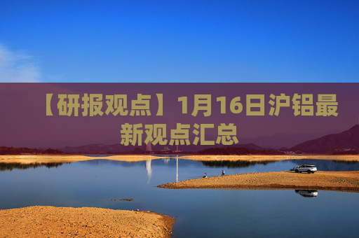 【研报观点】1月16日沪铝最新观点汇总