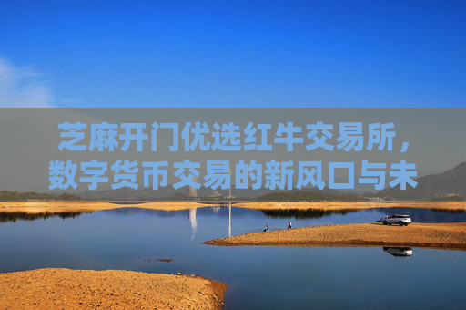 芝麻开门优选红牛交易所，数字货币交易的新风口与未来展望 芝麻开门优选红牛交易所