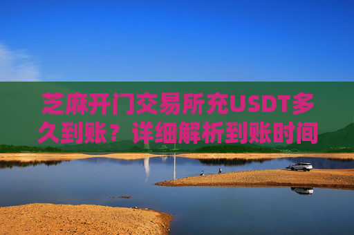 芝麻开门交易所充USDT多久到账？详细解析到账时间及影响因素 芝麻开门交易所充usdt多久到账