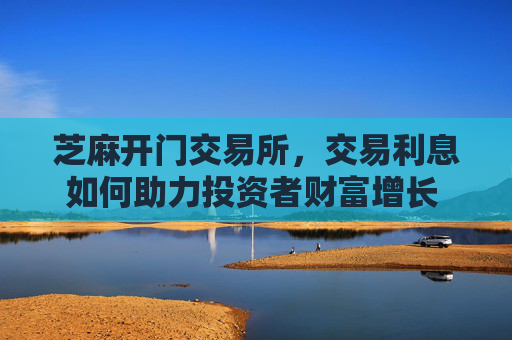 芝麻开门交易所，交易利息如何助力投资者财富增长 芝麻开门交易所交易利息