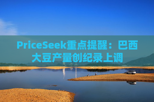 PriceSeek重点提醒:巴西大豆产量创纪录上调