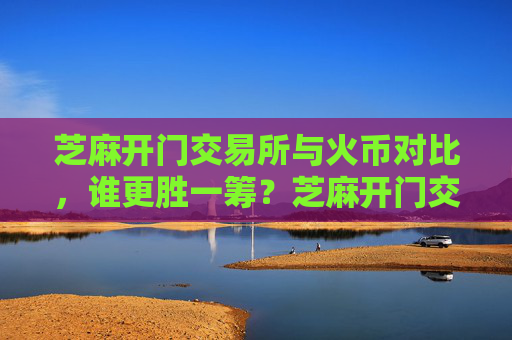 芝麻开门交易所与火币对比，谁更胜一筹？芝麻开门交易所对比火币