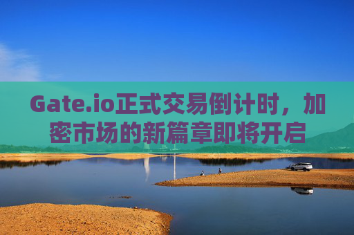 Gate.io正式交易倒计时，加密市场的新篇章即将开启