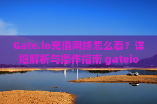 Gate.io充值网络怎么看？详细解析与操作指南 gateio充值网络怎么看