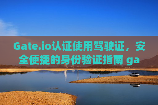 Gate.io认证使用驾驶证，安全便捷的身份验证指南 gateio认证使用驾驶证