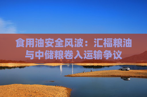 食用油安全风波:汇福粮油与中储粮卷入运输争议