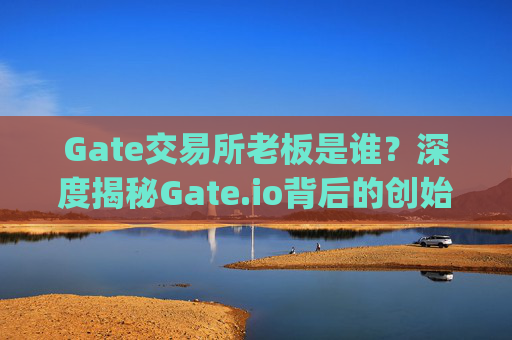 Gate交易所老板是谁？深度揭秘Gate.io背后的创始人及团队 gate交易所老板是谁
