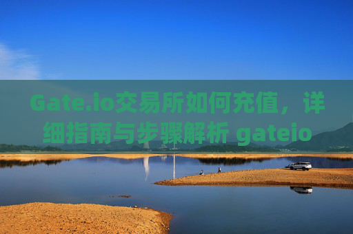 Gate.io交易所如何充值，详细指南与步骤解析 gateio交易所如何充值