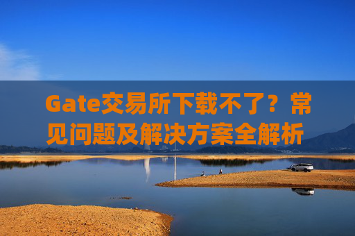 Gate交易所下载不了？常见问题及解决方案全解析 gate交易所下载不了