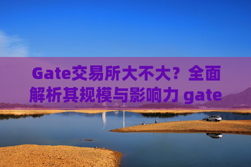 Gate交易所大不大？全面解析其规模与影响力 gate交易所大不大
