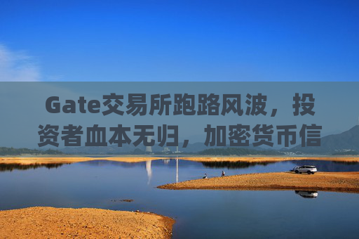 Gate交易所跑路风波，投资者血本无归，加密货币信任危机再起 gate交易所跑路