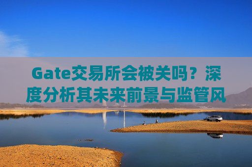 Gate交易所会被关吗？深度分析其未来前景与监管风险 gate交易所会被关吗