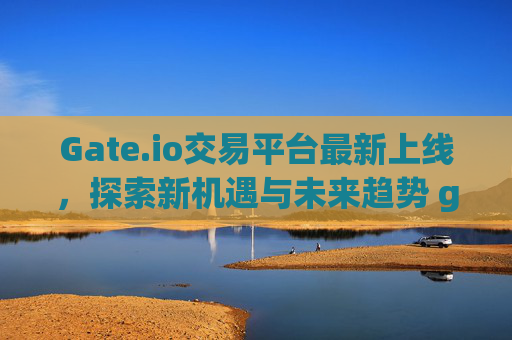 Gate.io交易平台最新上线，探索新机遇与未来趋势 gateio交易平台最新上线