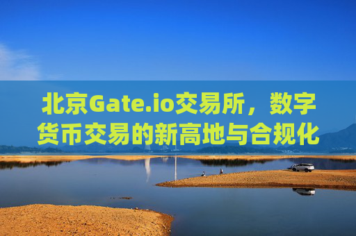 北京Gate.io交易所，数字货币交易的新高地与合规化探索 北京gateio交易所