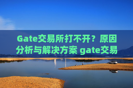 Gate交易所打不开？原因分析与解决方案 gate交易所打不开