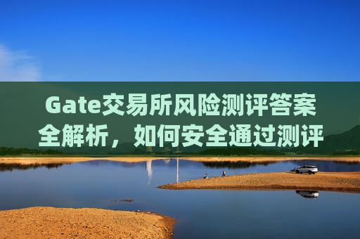 Gate交易所风险测评答案全解析，如何安全通过测评并规避风险 gate交易所风险测评答案