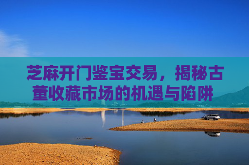 芝麻开门鉴宝交易，揭秘古董收藏市场的机遇与陷阱 芝麻开门鉴宝交易