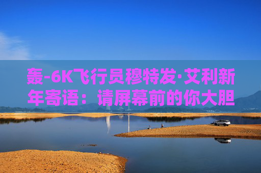 轰-6K飞行员穆特发·艾利新年寄语：请屏幕前的你大胆逐梦