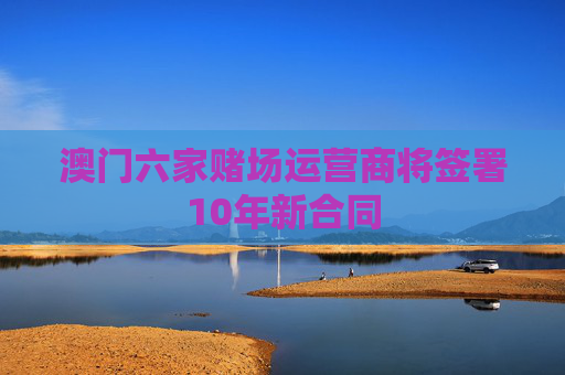 澳门六家赌场运营商将签署10年新合同