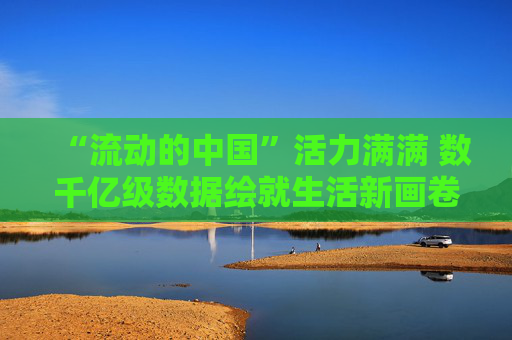 “流动的中国”活力满满 数千亿级数据绘就生活新画卷