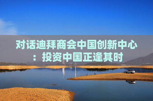 对话迪拜商会中国创新中心：投资中国正逢其时