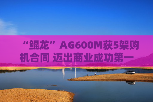 “鲲龙”AG600M获5架购机合同 迈出商业成功第一步