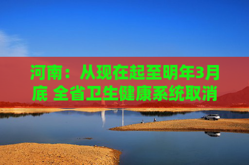 河南：从现在起至明年3月底 全省卫生健康系统取消节假日