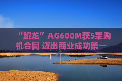 “鲲龙”AG600M获5架购机合同 迈出商业成功第一步