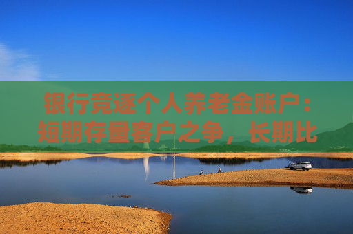 银行竞逐个人养老金账户：短期存量客户之争，长期比拼的是服务