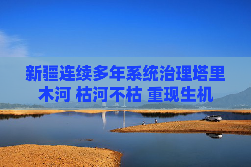 新疆连续多年系统治理塔里木河 枯河不枯 重现生机
