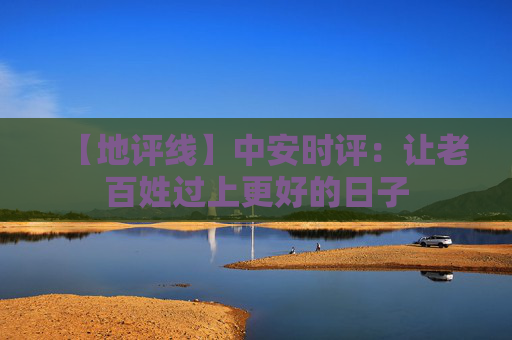【地评线】中安时评：让老百姓过上更好的日子