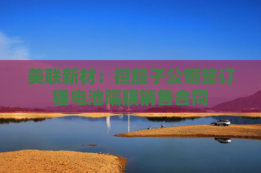 美联新材：控股子公司签订锂电池隔膜销售合同