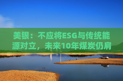 美银：不应将ESG与传统能源对立，未来10年煤炭仍肩负重任