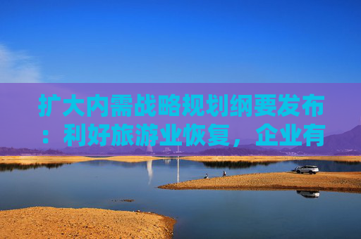 扩大内需战略规划纲要发布：利好旅游业恢复，企业有序扩展新业务