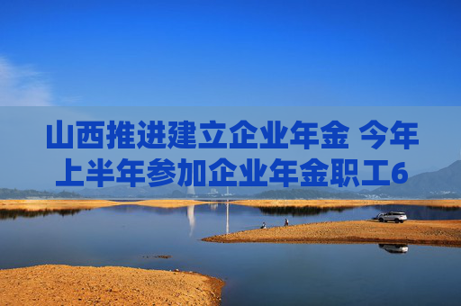 山西推进建立企业年金 今年上半年参加企业年金职工69万人