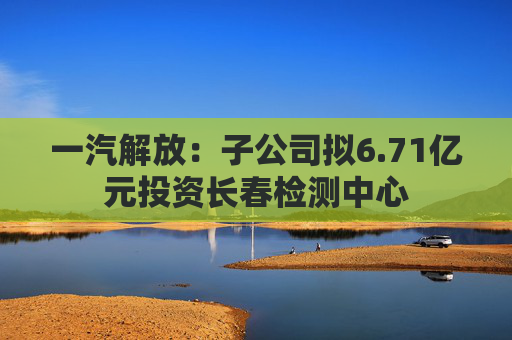 一汽解放：子公司拟6.71亿元投资长春检测中心