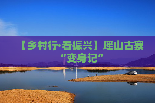 【乡村行·看振兴】瑶山古寨“变身记”